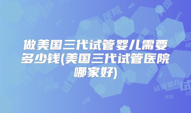 做美国三代试管婴儿需要多少钱(美国三代试管医院哪家好)