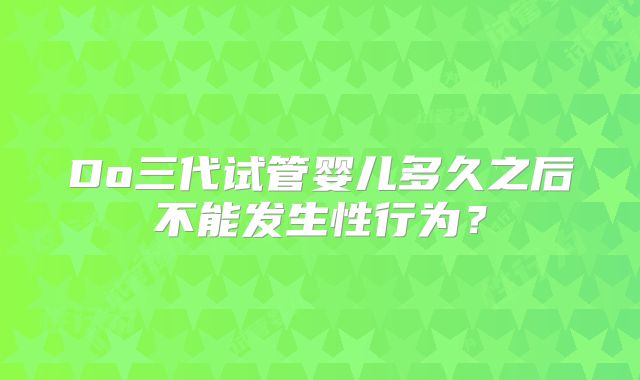 Do三代试管婴儿多久之后不能发生性行为？