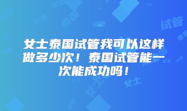 女士泰国试管我可以这样做多少次！泰国试管能一次能成功吗！