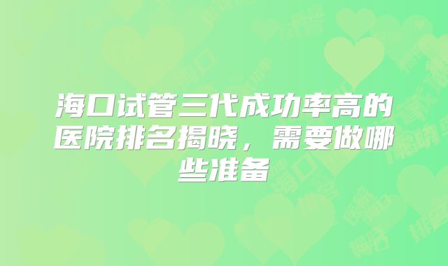 海口试管三代成功率高的医院排名揭晓,需要做哪些准备