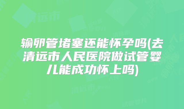输卵管堵塞还能怀孕吗(去清远市人民医院做试管婴儿能成功怀上吗)