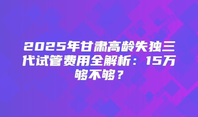 2025年甘肃高龄失独三代试管费用全解析：15万够不够？
