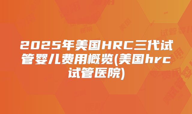 2025年美国HRC三代试管婴儿费用概览(美国hrc试管医院)