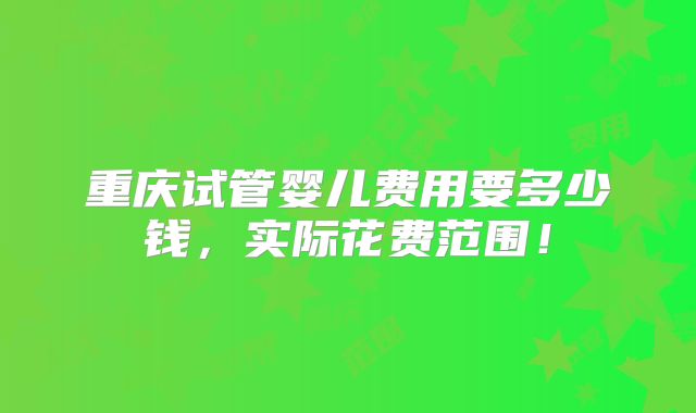 重庆试管婴儿费用要多少钱,实际花费范围!