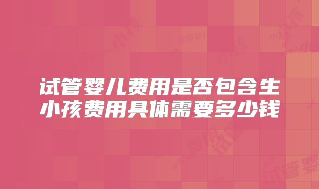 试管婴儿费用是否包含生小孩费用具体需要多少钱