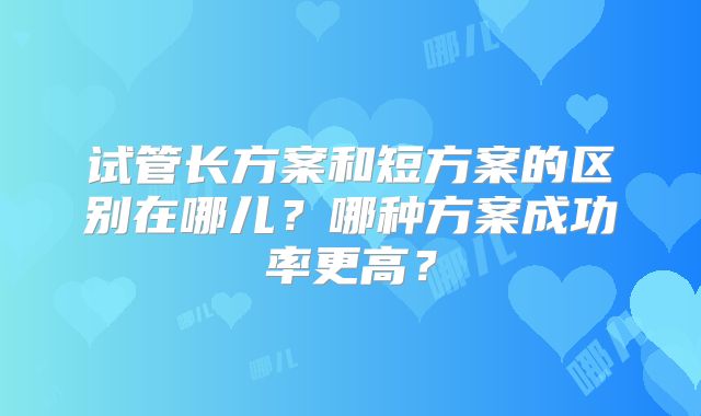 试管长方案和短方案的区别在哪儿？哪种方案成功率更高？