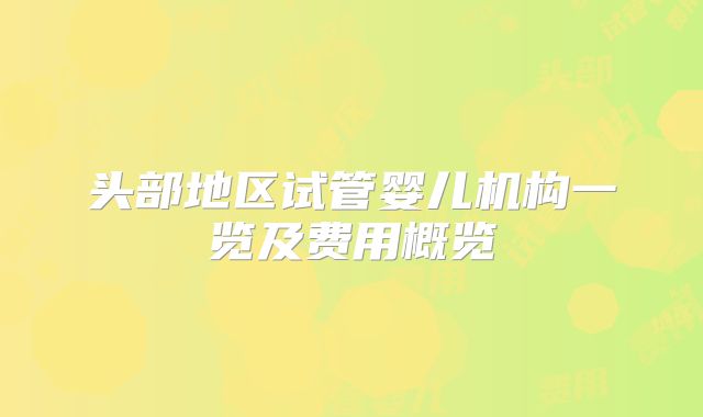 头部地区试管婴儿机构一览及费用概览