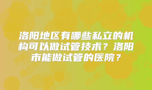 洛阳地区有哪些私立的机构可以做试管技术？洛阳市能做试管的医院？