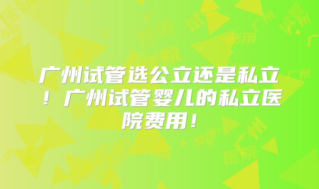 广州试管选公立还是私立!广州试管婴儿的私立医院费用!