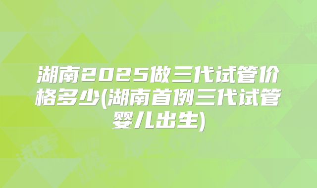 湖南2025做三代试管价格多少(湖南首例三代试管婴儿出生)