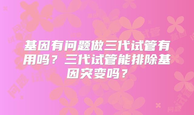 基因有问题做三代试管有用吗？三代试管能排除基因突变吗？
