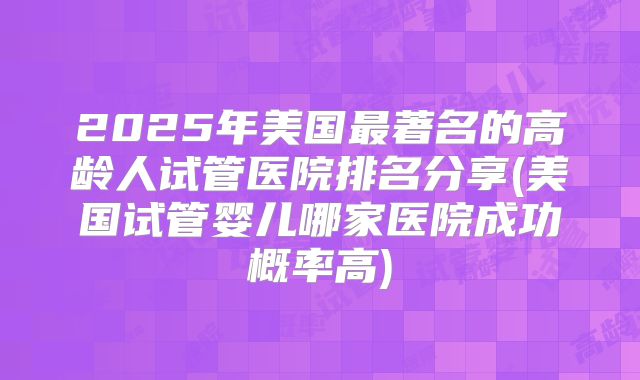 2025年美国最著名的高龄人试管医院排名分享(美国试管婴儿哪家医院成功概率高)