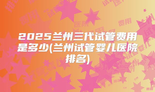 2025兰州三代试管费用是多少(兰州试管婴儿医院排名)