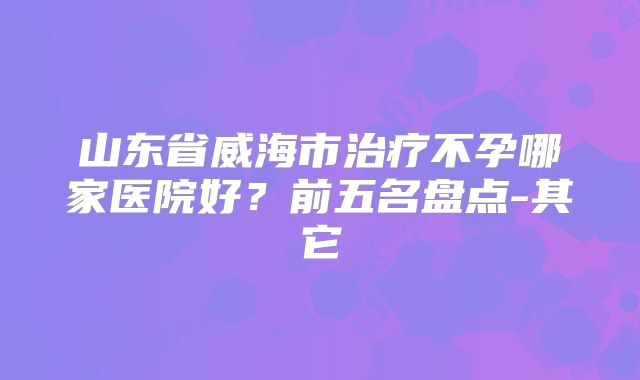 山东省威海市治疗不孕哪家医院好？前五名盘点-其它
