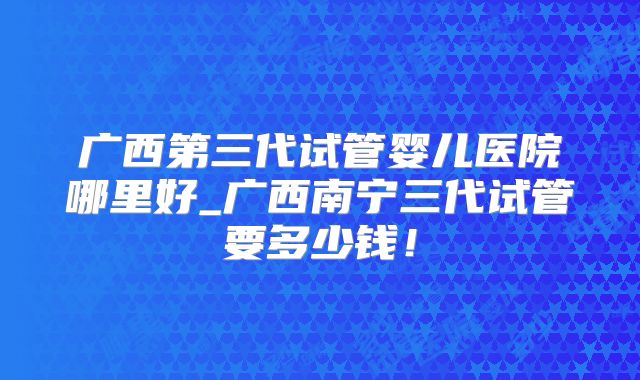 广西第三代试管婴儿医院哪里好_广西南宁三代试管要多少钱!
