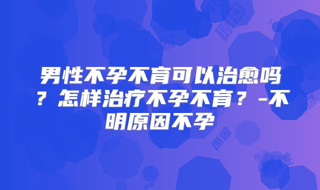 男性不孕不育可以治愈吗？怎样治疗不孕不育？-不明原因不孕