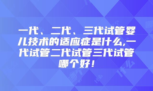 一代、二代、三代试管婴儿技术的适应症是什么,一代试管二代试管三代试管哪个好！