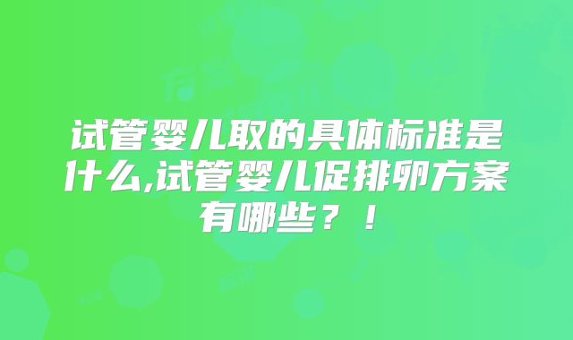 试管婴儿取的具体标准是什么,试管婴儿促排卵方案有哪些？！