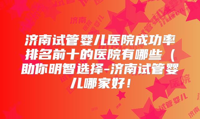 济南试管婴儿医院成功率排名前十的医院有哪些(助你明智选择-济南试管婴儿哪家好!