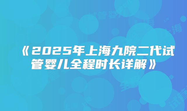 《2025年上海九院二代试管婴儿全程时长详解》