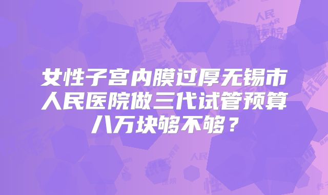 女性子宫内膜过厚无锡市人民医院做三代试管预算八万块够不够？