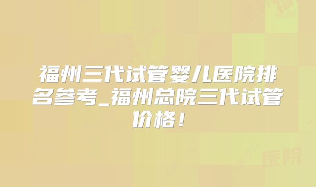 福州三代试管婴儿医院排名参考_福州总院三代试管价格！