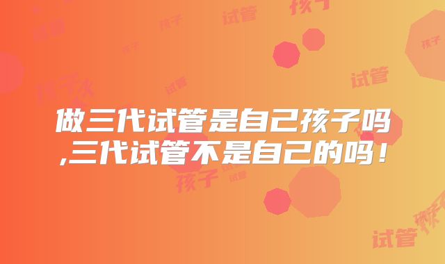 做三代试管是自己孩子吗,三代试管不是自己的吗！