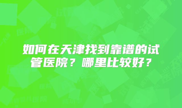 如何在天津找到靠谱的试管医院？哪里比较好？