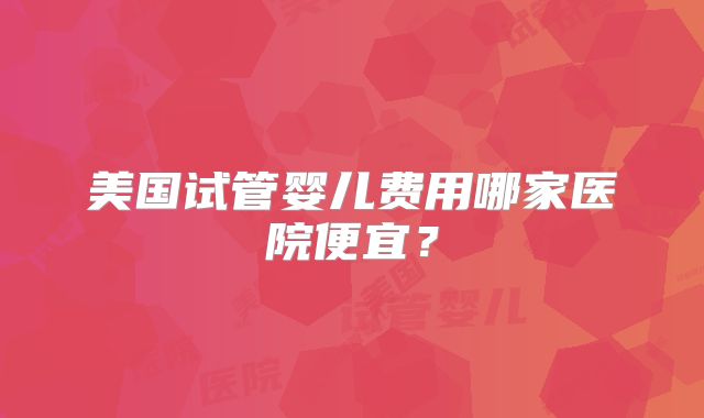 美国试管婴儿费用哪家医院便宜？