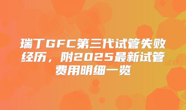 瑞丁GFC第三代试管失败经历，附2025最新试管费用明细一览