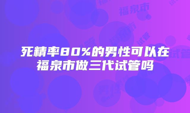死精率80%的男性可以在福泉市做三代试管吗