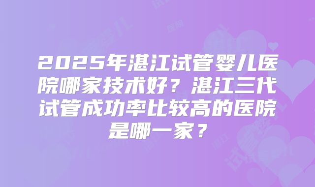 2025年湛江试管婴儿医院哪家技术好？湛江三代试管成功率比较高的医院是哪一家？