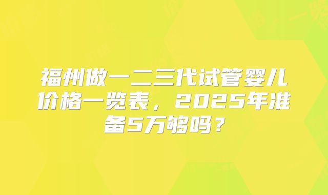 福州做一二三代试管婴儿价格一览表,2025年准备5万够吗?