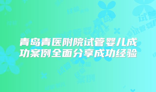 青岛青医附院试管婴儿成功案例全面分享成功经验