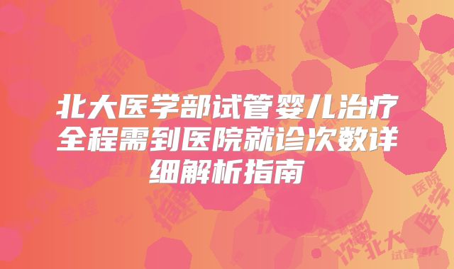 北大医学部试管婴儿治疗全程需到医院就诊次数详细解析指南