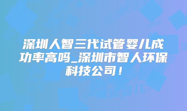 深圳人智三代试管婴儿成功率高吗_深圳市智人环保科技公司！