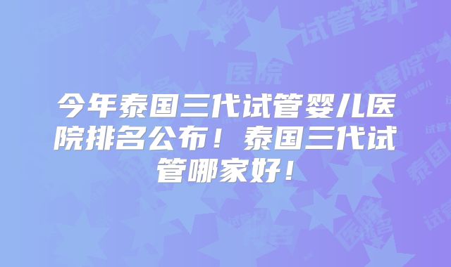 今年泰国三代试管婴儿医院排名公布!泰国三代试管哪家好!