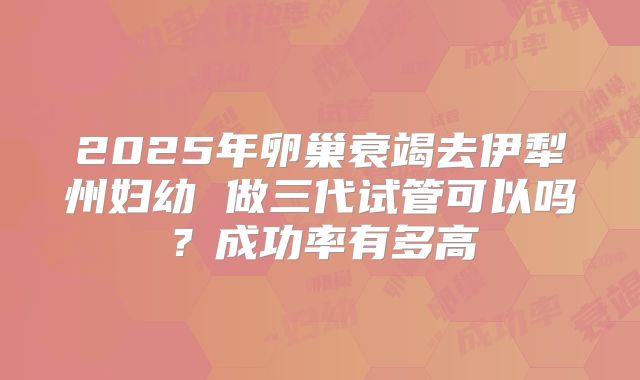 2025年卵巢衰竭去伊犁州妇幼 做三代试管可以吗?成功率有多高