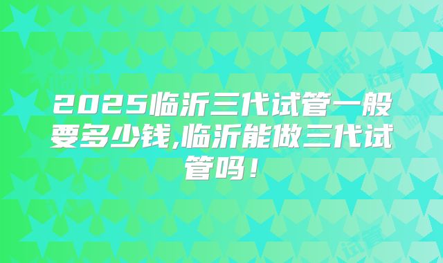 2025临沂三代试管一般要多少钱,临沂能做三代试管吗！