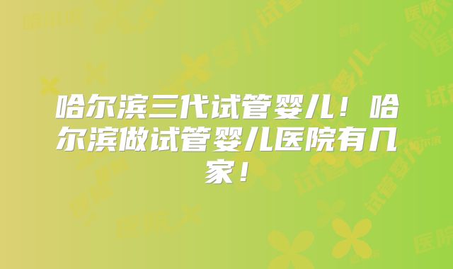 哈尔滨三代试管婴儿！哈尔滨做试管婴儿医院有几家！