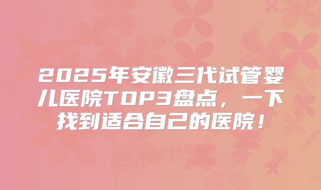 2025年安徽三代试管婴儿医院TOP3盘点，一下找到适合自己的医院！