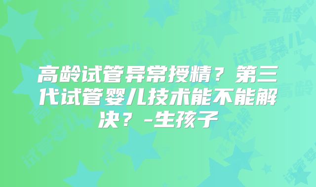 高龄试管异常授精？第三代试管婴儿技术能不能解决？-生孩子