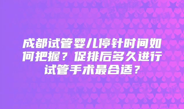 成都试管婴儿停针时间如何把握？促排后多久进行试管手术最合适？