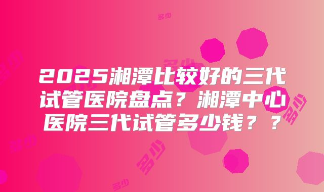 2025湘潭比较好的三代试管医院盘点？湘潭中心医院三代试管多少钱？？