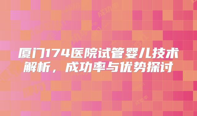 厦门174医院试管婴儿技术解析，成功率与优势探讨