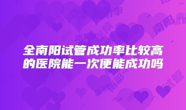 全南阳试管成功率比较高的医院能一次便能成功吗