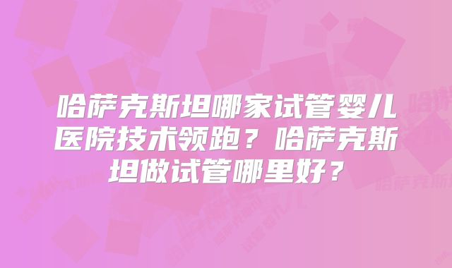 哈萨克斯坦哪家试管婴儿医院技术领跑？哈萨克斯坦做试管哪里好？