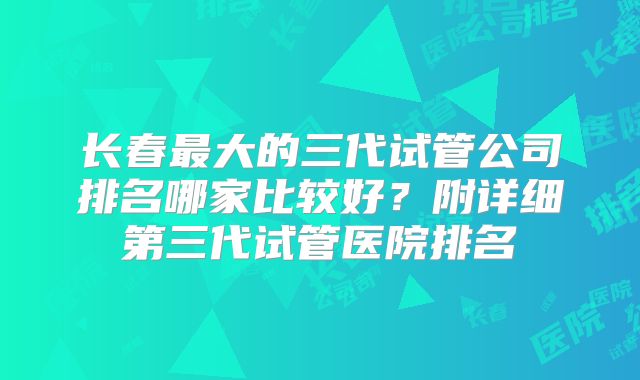 长春最大的三代试管公司排名哪家比较好？附详细第三代试管医院排名