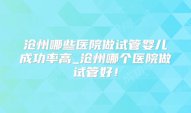 沧州哪些医院做试管婴儿成功率高_沧州哪个医院做试管好！