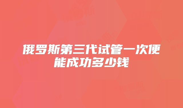 俄罗斯第三代试管一次便能成功多少钱